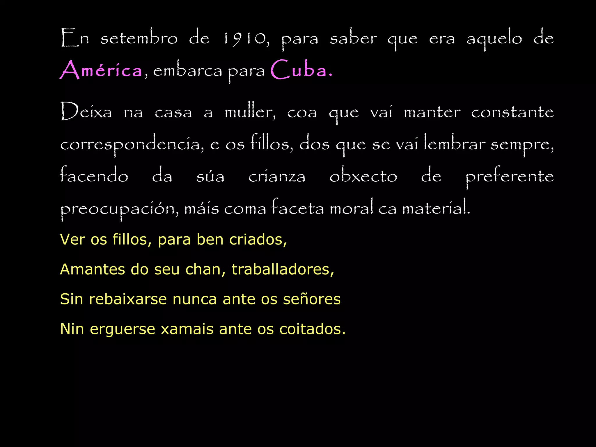 En setembro de 1910, para saber que era aquelo de
América, embarca para Cuba.
América
Deixa na casa a muller, coa que vai manter constante
correspondencia, e os fillos, dos que se vai lembrar sempre,
facendo

da

súa

crianza

obxecto

de

preferente

preocupación, máis coma faceta moral ca material.
Ver os fillos, para ben criados,
Amantes do seu chan, traballadores,
Sin rebaixarse nunca ante os señores
Nin erguerse xamais ante os coitados.

 
