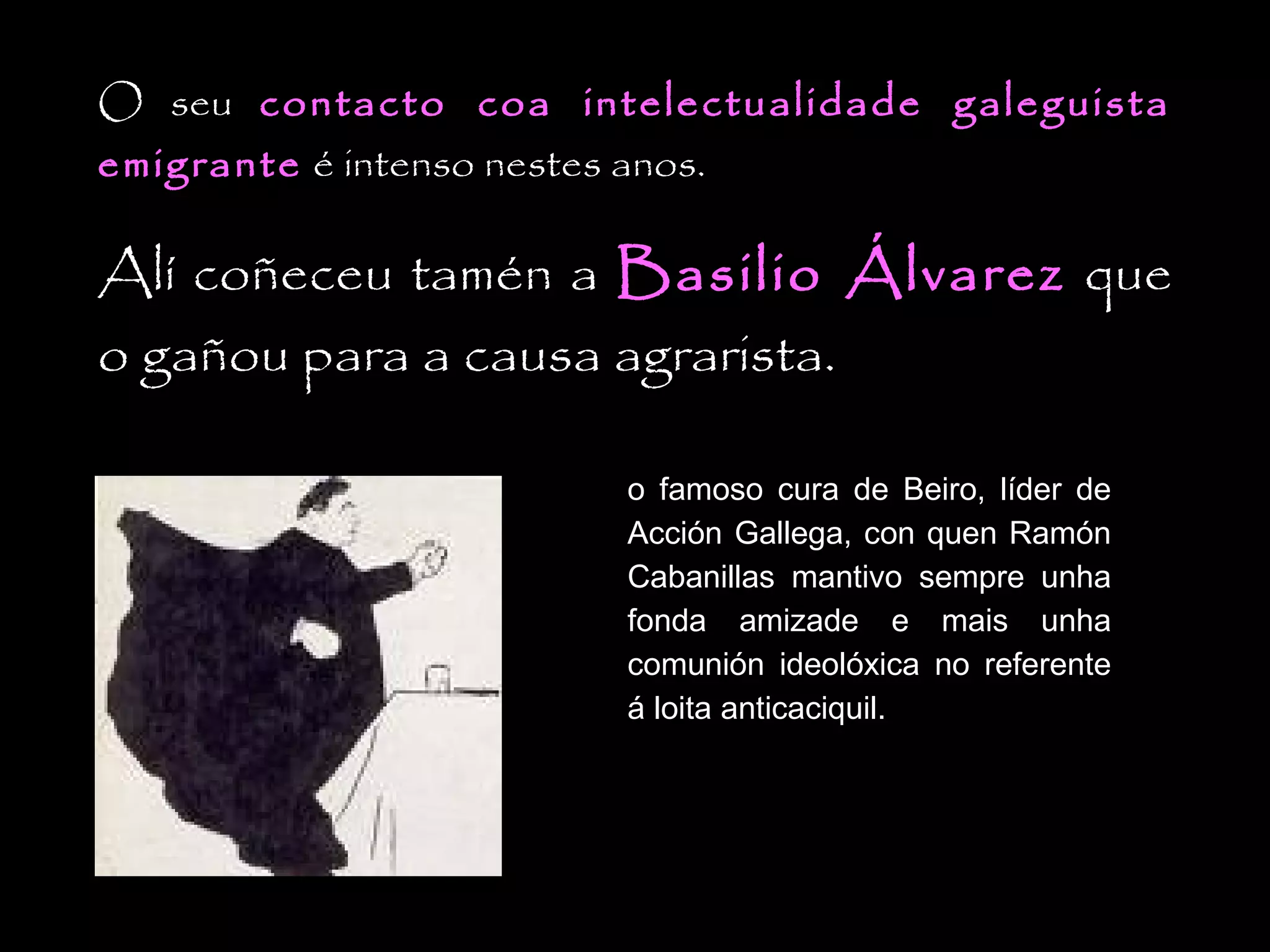 O seu contacto coa intelectualidade galeguista
emigrante é intenso nestes anos.

Alí coñeceu tamén a Basilio Álvarez que
o gañou para a causa agrarista.
o famoso cura de Beiro, líder de
Acción Gallega, con quen Ramón
Cabanillas mantivo sempre unha
fonda amizade e mais unha
comunión ideolóxica no referente
á loita anticaciquil.

 