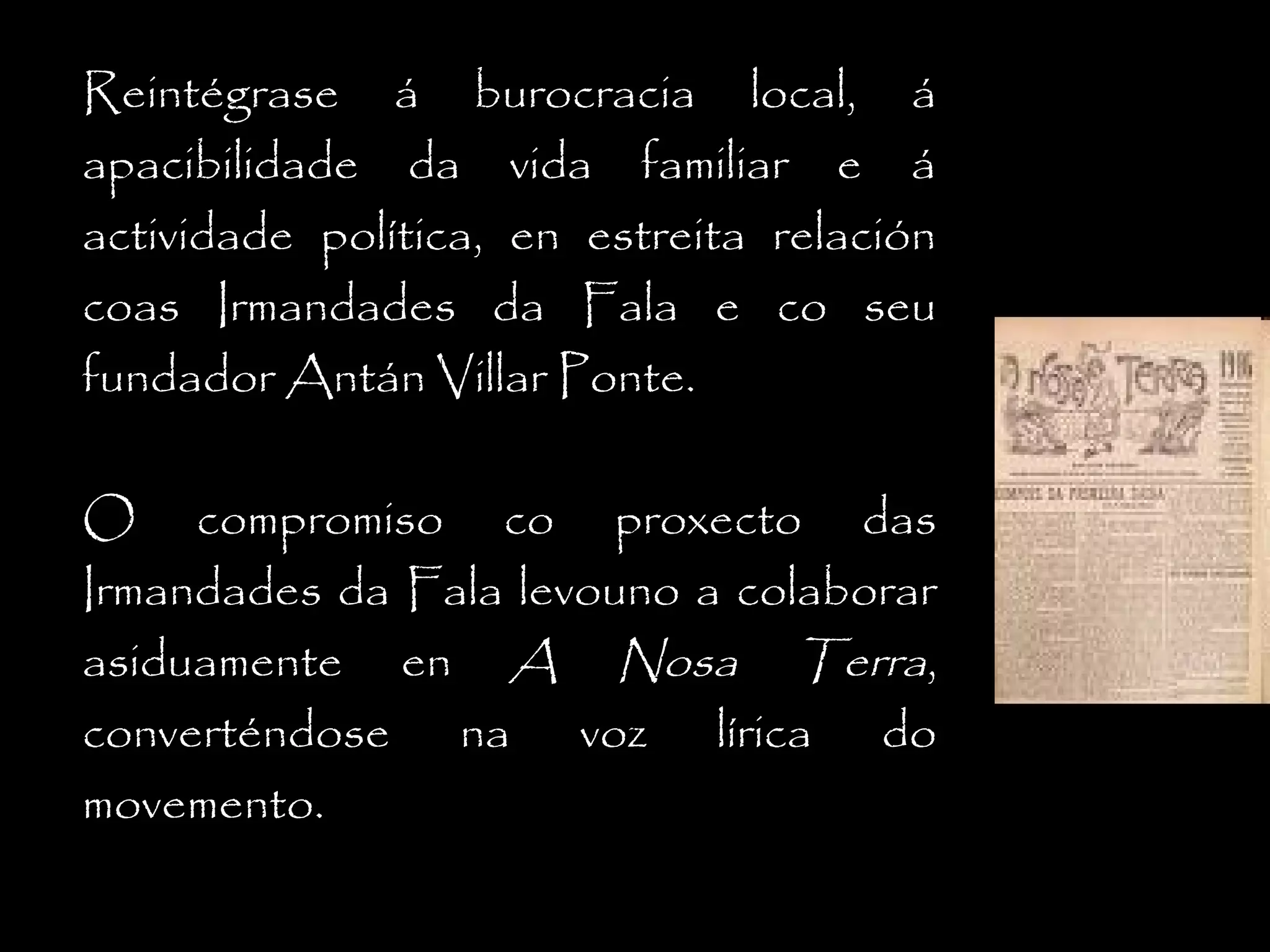 Reintégrase á burocracia local, á
apacibilidade da vida familiar e á
actividade política, en estreita relación
coas Irmandades da Fala e co seu
fundador Antán Villar Ponte.
O compromiso co proxecto das
Irmandades da Fala levouno a colaborar
asiduamente en A Nosa Terra,
converténdose na voz lírica do
movemento.

 