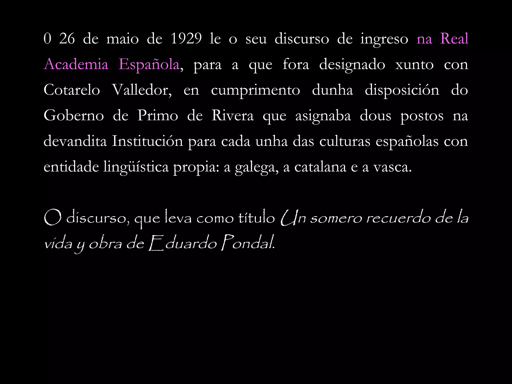 0 26 de maio de 1929 le o seu discurso de ingreso na Real
Academia Española, para a que fora designado xunto con
Española
Cotarelo Valledor, en cumprimento dunha disposición do
Goberno de Primo de Rivera que asignaba dous postos na
devandita Institución para cada unha das culturas españolas con
entidade lingüística propia: a galega, a catalana e a vasca.
O discurso, que leva como título Un somero recuerdo de la
vida y obra de Eduardo Pondal.

 