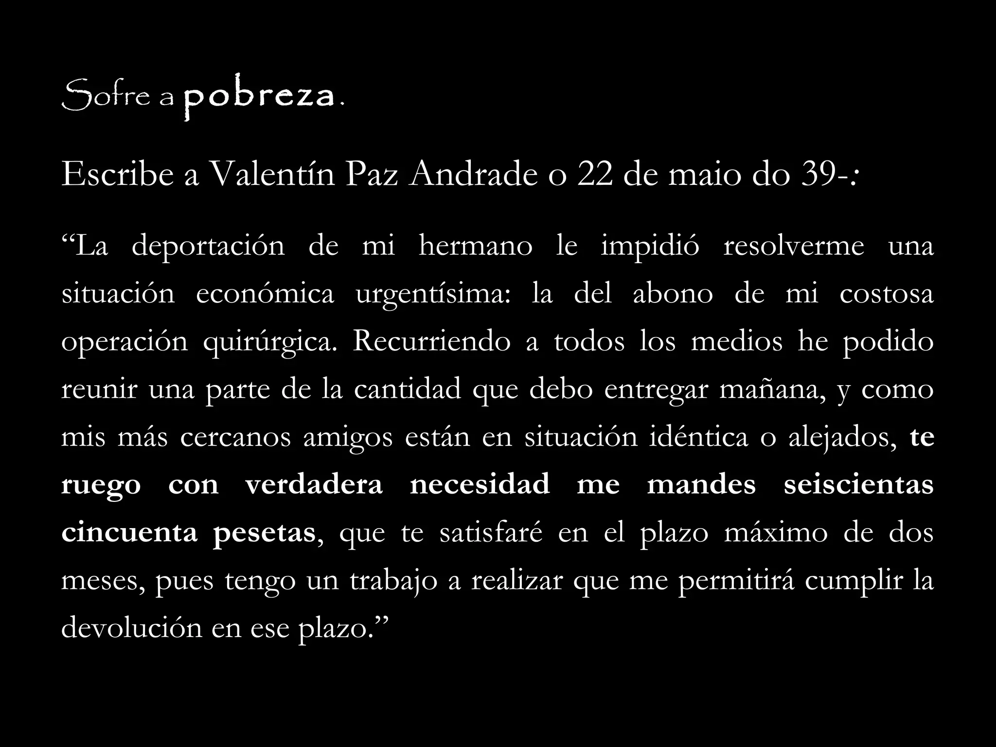 Sofre a pobreza .

Escribe a Valentín Paz Andrade o 22 de maio do 39-:
“La deportación de mi hermano le impidió resolverme una
situación económica urgentísima: la del abono de mi costosa
operación quirúrgica. Recurriendo a todos los medios he podido
reunir una parte de la cantidad que debo entregar mañana, y como
mis más cercanos amigos están en situación idéntica o alejados, te
ruego con verdadera necesidad me mandes seiscientas
cincuenta pesetas, que te satisfaré en el plazo máximo de dos
meses, pues tengo un trabajo a realizar que me permitirá cumplir la
devolución en ese plazo.”

 