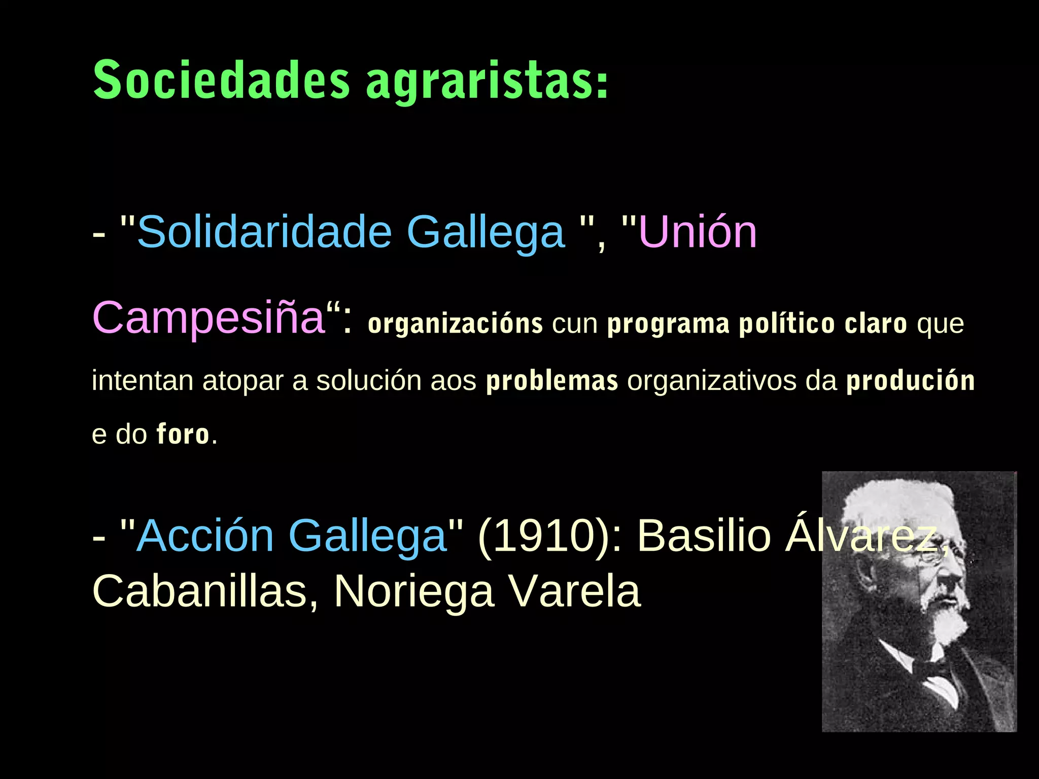 Sociedades agraristas:
- "Solidaridade Gallega ", "Unión
Campesiña“: organizacións cun programa político claro que
intentan atopar a solución aos problemas organizativos da produción
e do foro.

- "Acción Gallega" (1910): Basilio Álvarez,
Cabanillas, Noriega Varela

 