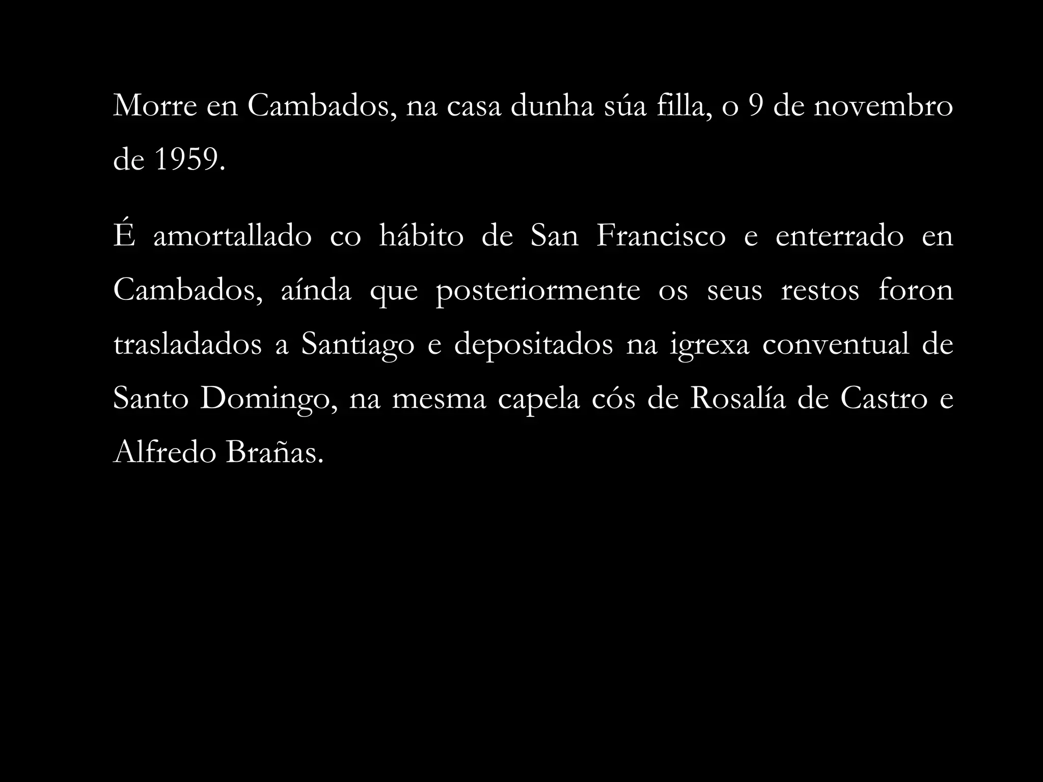 Morre en Cambados, na casa dunha súa filla, o 9 de novembro
de 1959.
É amortallado co hábito de San Francisco e enterrado en
Cambados, aínda que posteriormente os seus restos foron
trasladados a Santiago e depositados na igrexa conventual de
Santo Domingo, na mesma capela cós de Rosalía de Castro e
Alfredo Brañas.

 