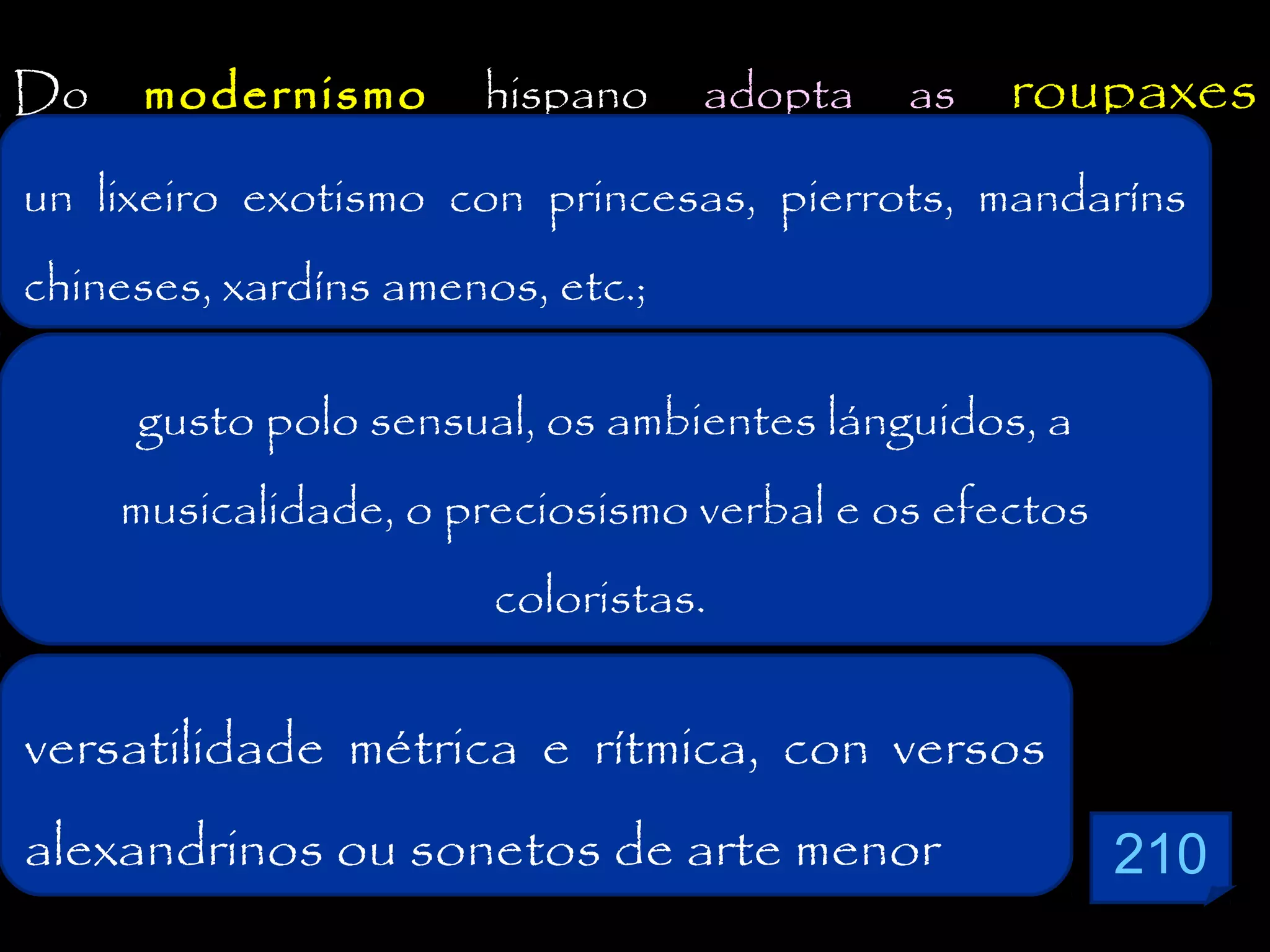 Do

modernismo

un lixeiro
externas:exotismo

hispano

adopta

as

roupaxes

con princesas, pierrots, mandaríns

chineses, xardíns amenos, etc.;
gusto polo sensual, os ambientes lánguidos, a
musicalidade, o preciosismo verbal e os efectos
coloristas.

versatilidade métrica e rítmica, con versos
alexandrinos ou sonetos de arte menor

210

 