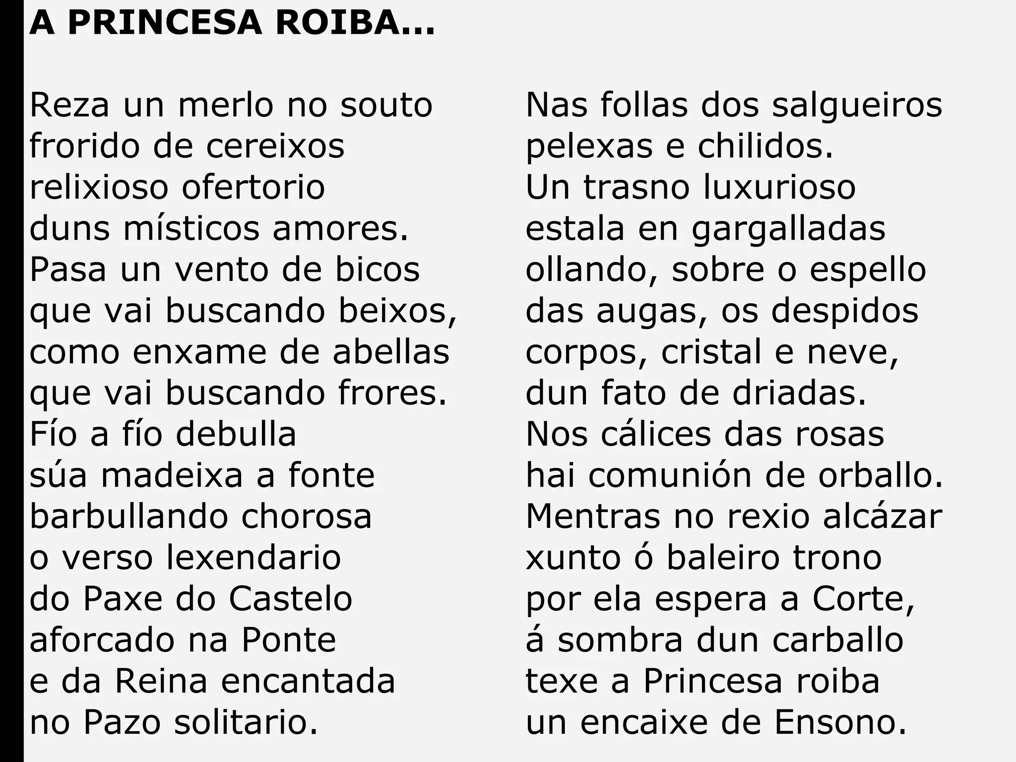 A PRINCESA ROIBA...
Reza un merlo no souto
frorido de cereixos
relixioso ofertorio
duns místicos amores.
Pasa un vento de bicos
que vai buscando beixos,
como enxame de abellas
que vai buscando frores.
Fío a fío debulla
súa madeixa a fonte
barbullando chorosa
o verso lexendario
do Paxe do Castelo
aforcado na Ponte
e da Reina encantada
no Pazo solitario.

Nas follas dos salgueiros
pelexas e chilidos.
Un trasno luxurioso
estala en gargalladas
ollando, sobre o espello
das augas, os despidos
corpos, cristal e neve,
dun fato de driadas.
Nos cálices das rosas
hai comunión de orballo.
Mentras no rexio alcázar
xunto ó baleiro trono
por ela espera a Corte,
á sombra dun carballo
texe a Princesa roiba
un encaixe de Ensono.

 