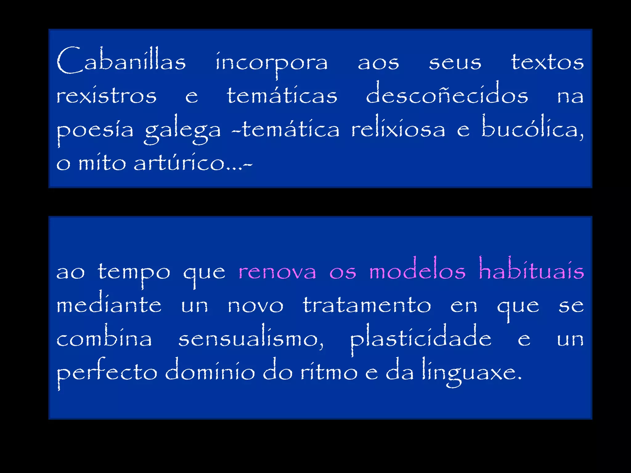 Cabanillas incorpora aos seus textos
rexistros e temáticas descoñecidos na
poesía galega -temática relixiosa e bucólica,
o mito artúrico...ao tempo que renova os modelos habituais
mediante un novo tratamento en que se
combina sensualismo, plasticidade e un
perfecto dominio do ritmo e da linguaxe.

 
