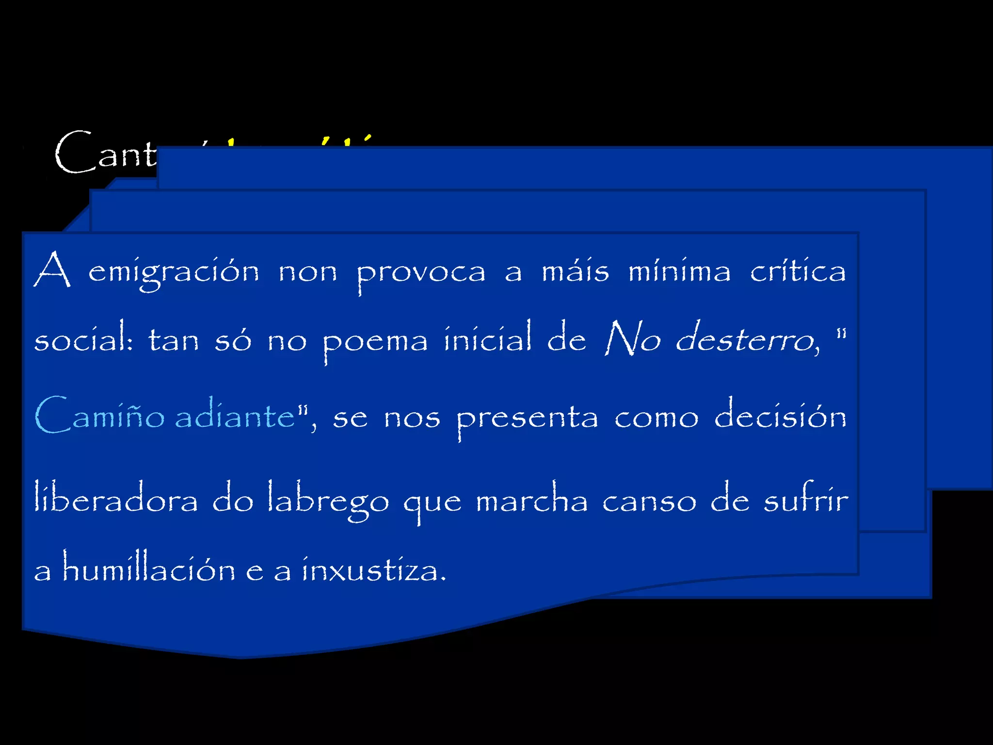 Canto á temática :
A emigración non provoca a máis mínima crítica

nostalxia do desterrado que a través da

social: tan só no poema inicial de No desterro, "

lembranza reconstrúe a presenza dos

Camiño adiante", se nos presenta como decisión

lugares nativos, as paisaxes familiares, os

liberadora do labrego que marcha canso de sufrir

amores infantís, a nai, a esposa, etc.
a humillación e a inxustiza.

 