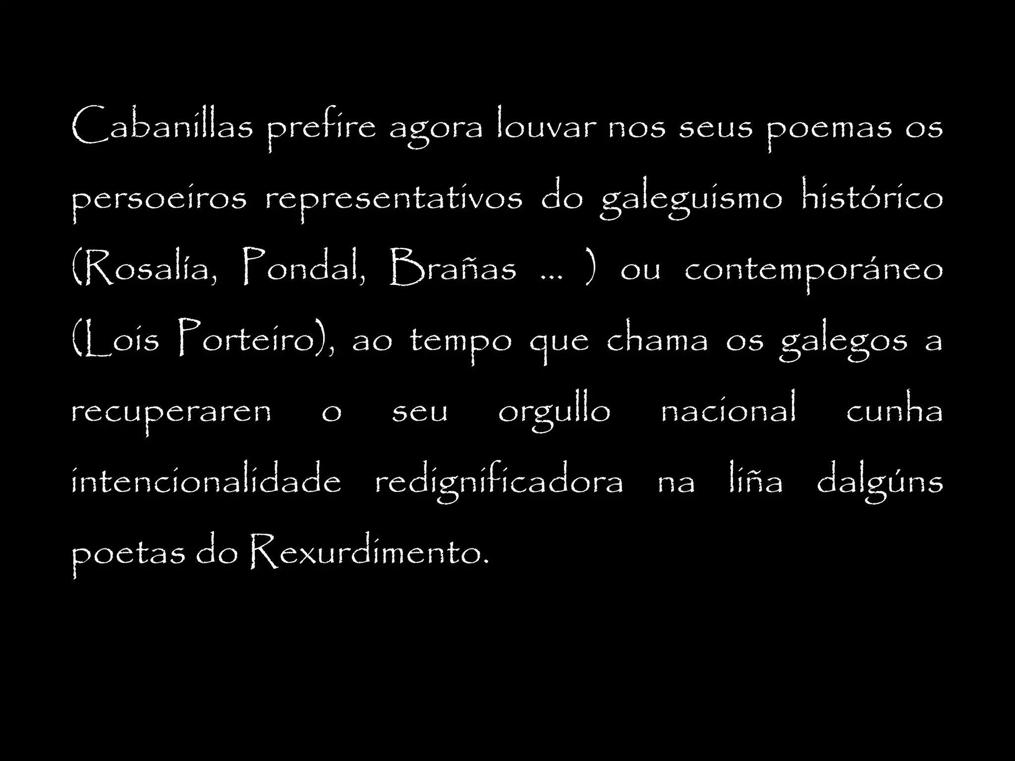 Cabanillas prefire agora louvar nos seus poemas os
persoeiros representativos do galeguismo histórico
(Rosalía, Pondal, Brañas ... ) ou contemporáneo
(Lois Porteiro), ao tempo que chama os galegos a
recuperaren

o

seu

orgullo

nacional

cunha

intencionalidade redignificadora na liña dalgúns
poetas do Rexurdimento.

 