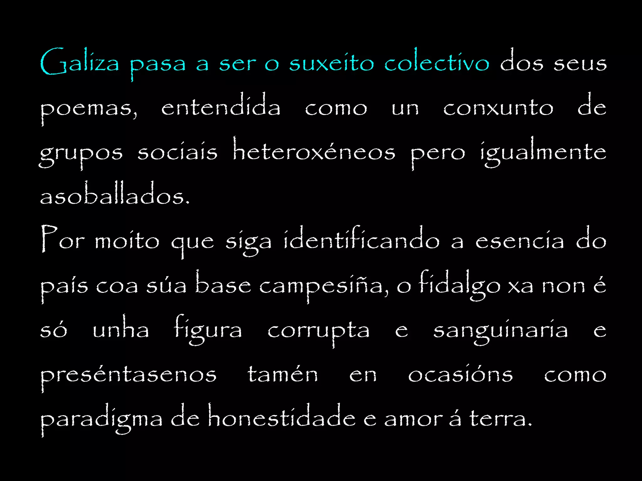 Galiza pasa a ser o suxeito colectivo dos seus
poemas, entendida como un conxunto de
grupos sociais heteroxéneos pero igualmente
asoballados.

Por moito que siga identificando a esencia do
país coa súa base campesiña, o fidalgo xa non é

só unha figura corrupta e sanguinaria e
preséntasenos

tamén

en

ocasións

paradigma de honestidade e amor á terra.

como

 
