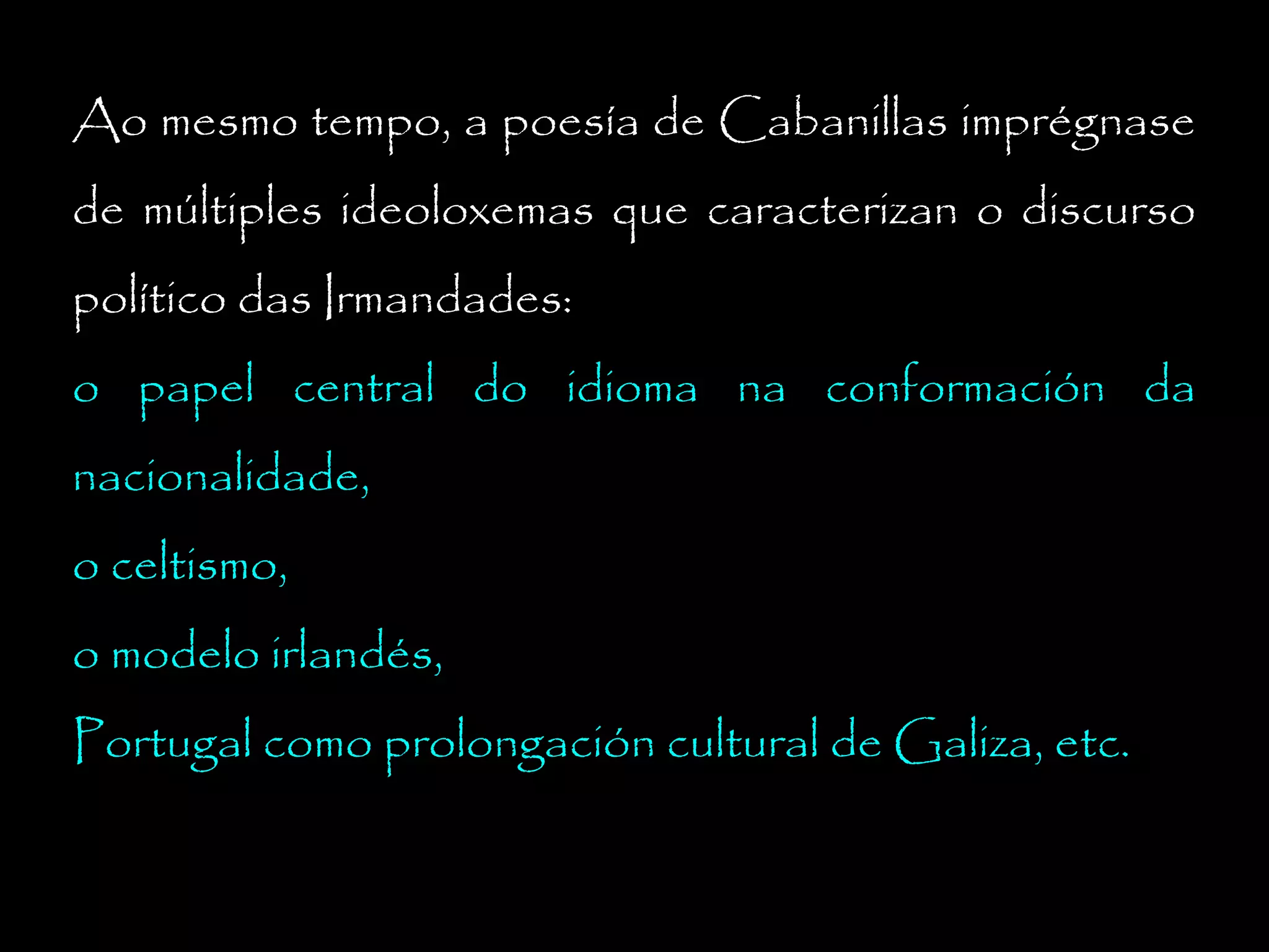 Ao mesmo tempo, a poesía de Cabanillas imprégnase
de múltiples ideoloxemas que caracterizan o discurso
político das Irmandades:
o papel central do idioma na conformación da
nacionalidade,
o celtismo,
o modelo irlandés,
Portugal como prolongación cultural de Galiza, etc.

 