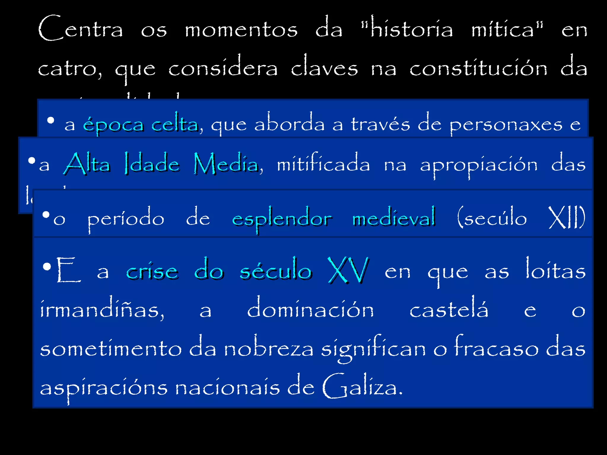 Centra os momentos da "historia mítica" en
catro, que considera claves na constitución da
nacionalidade:
•

a época celta, que aborda a través de personaxes e
celta
actitudes de marcado mitificada na
•a Alta Idade Media,selo pondaliano;apropiación das
Media

lendas artúricas;
•o período de esplendor medieval (secúlo XII)
dominado polas loitas entre Xelmírez e dona Urraca e
•E a crise do século XV en que as loitas
a perda do reino con Afonso VII;

irmandiñas, a dominación castelá e o
sometimento da nobreza significan o fracaso das
aspiracións nacionais de Galiza.

 