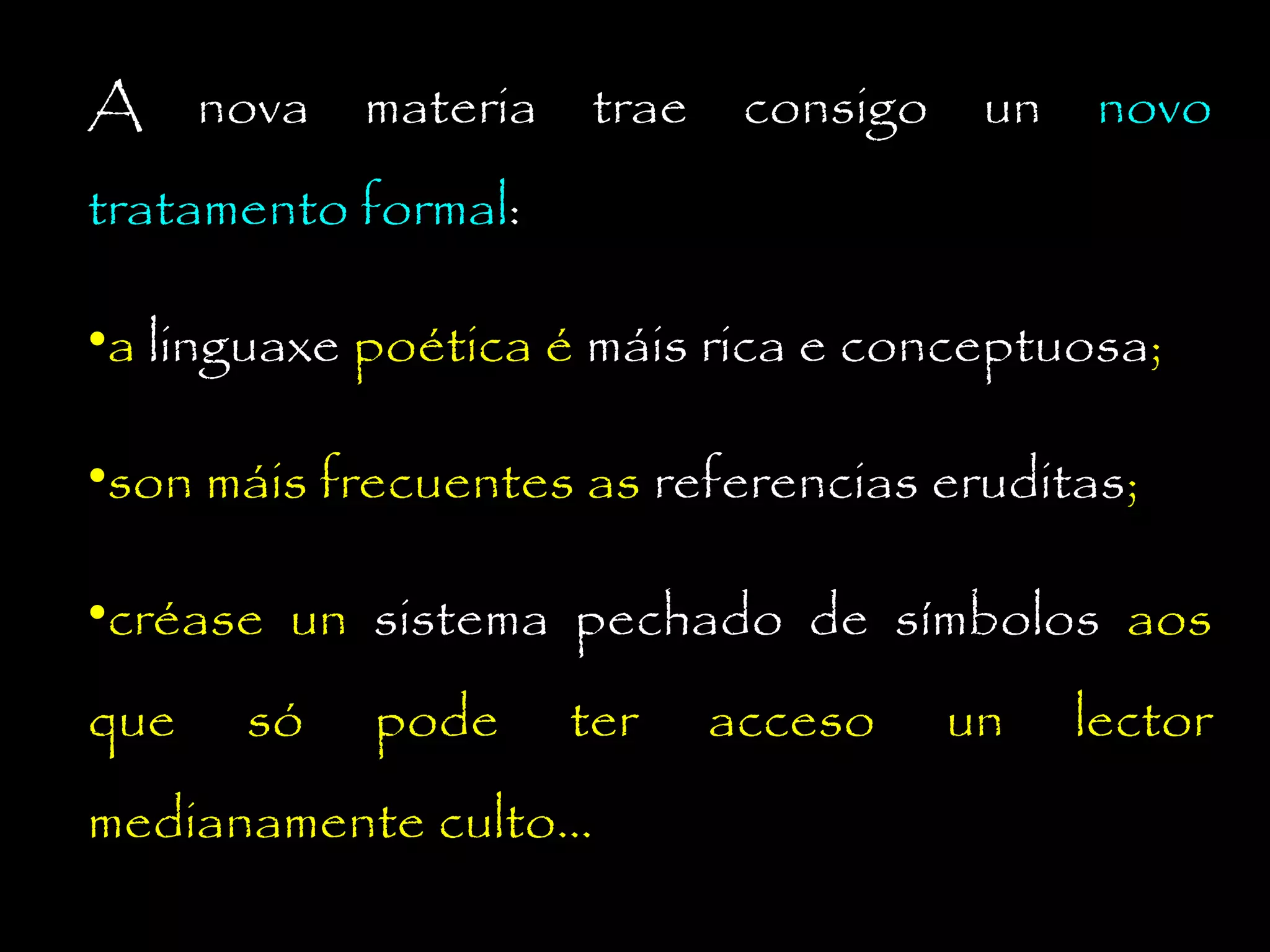 A nova materia trae consigo un novo
tratamento formal:
•a linguaxe poética é máis rica e conceptuosa;
•son máis frecuentes as referencias eruditas;
•créase un sistema pechado de símbolos aos
que

só

pode

ter

medianamente culto...

acceso

un

lector

 