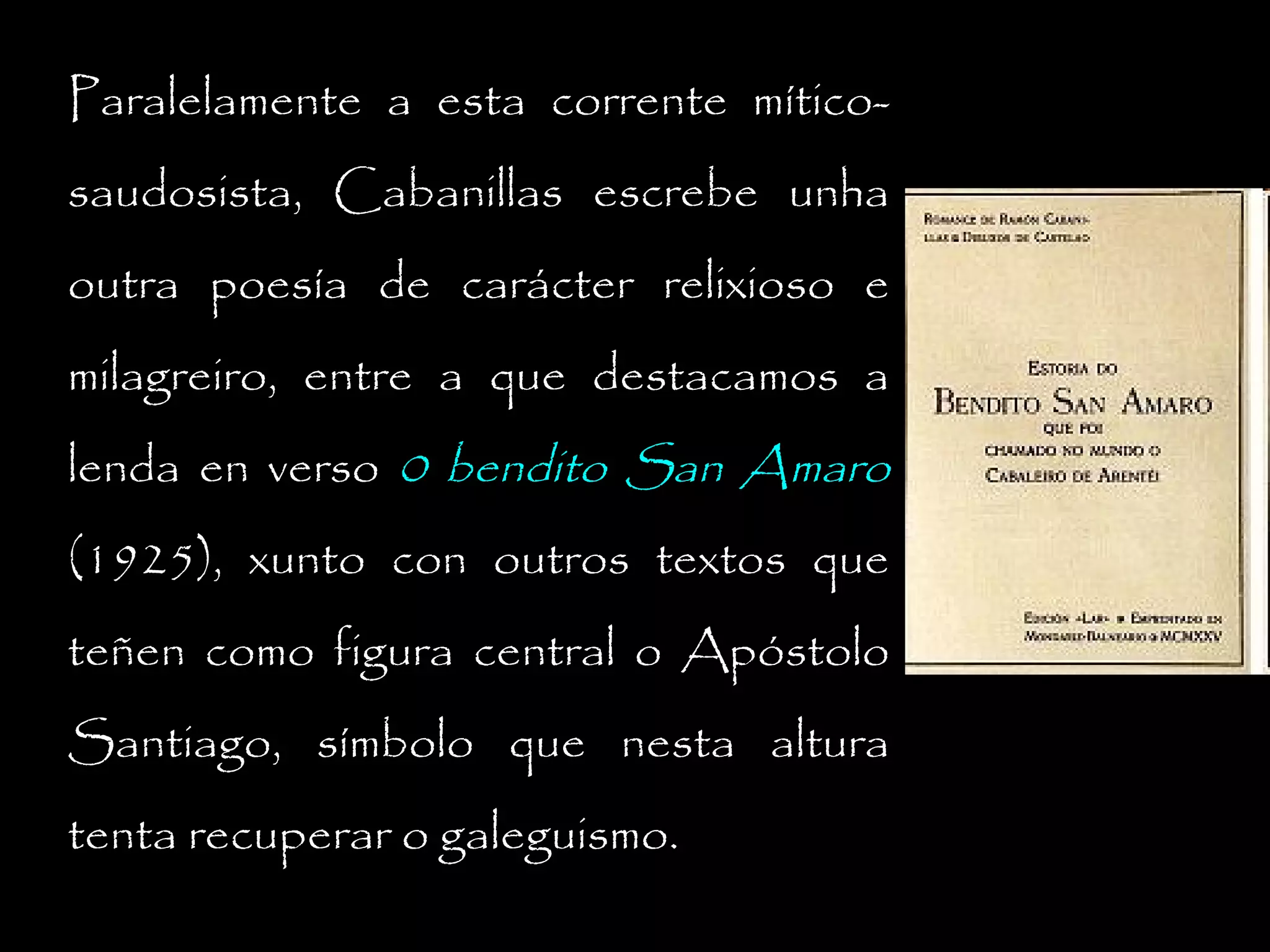 Paralelamente a esta corrente míticosaudosista, Cabanillas escrebe unha
outra poesía de carácter relixioso e
milagreiro, entre a que destacamos a
lenda en verso 0 bendito San Amaro
(1925), xunto con outros textos que
teñen como figura central o Apóstolo
Santiago, símbolo que nesta altura
tenta recuperar o galeguismo.

 