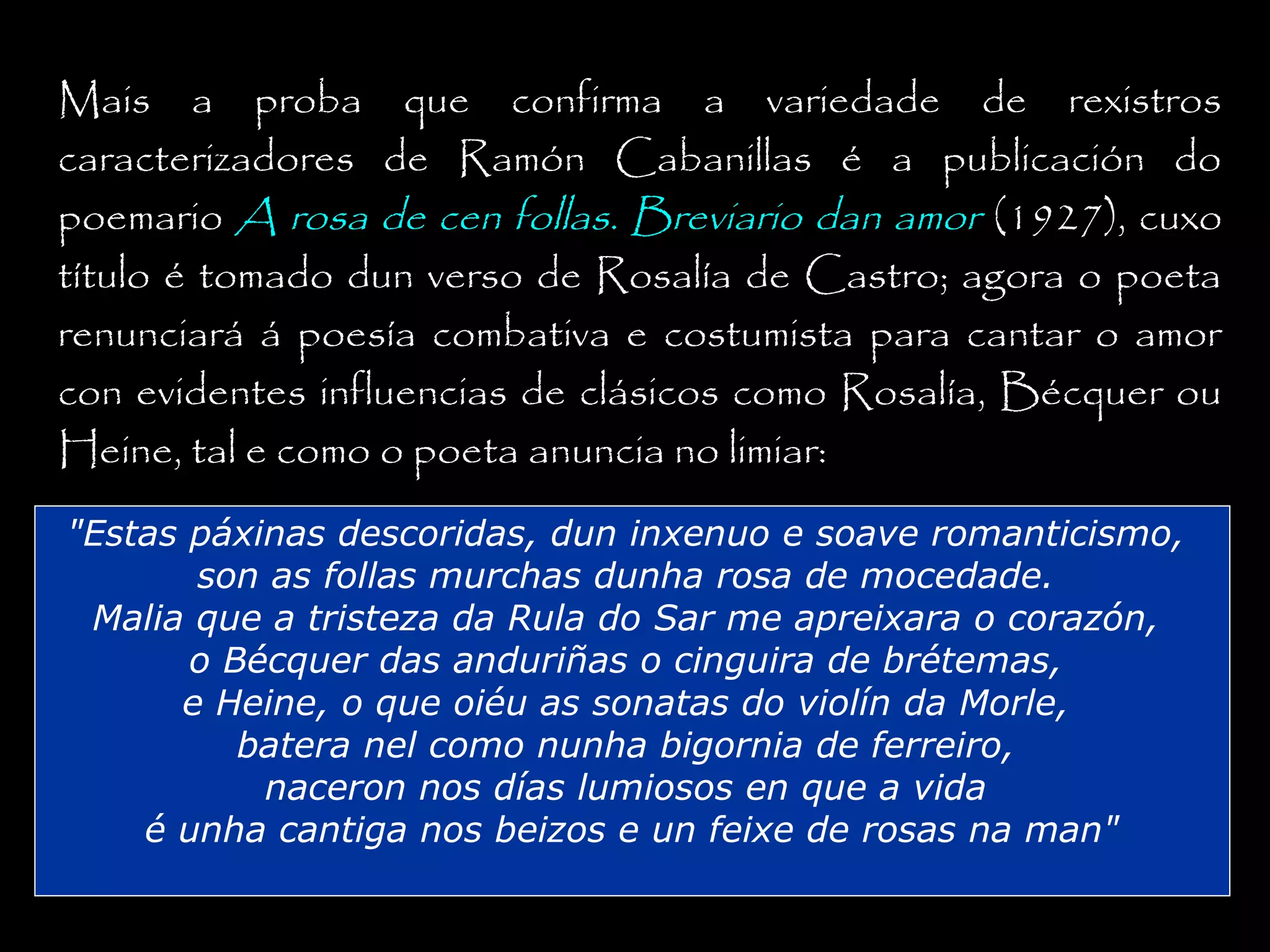 Mais a proba que confirma a variedade de rexistros
caracterizadores de Ramón Cabanillas é a publicación do
poemario A rosa de cen follas. Breviario dan amor (1927), cuxo
título é tomado dun verso de Rosalía de Castro; agora o poeta
renunciará á poesía combativa e costumista para cantar o amor
con evidentes influencias de clásicos como Rosalía, Bécquer ou
Heine, tal e como o poeta anuncia no limiar:
"Estas páxinas descoridas, dun inxenuo e soave romanticismo,
son as follas murchas dunha rosa de mocedade.
Malia que a tristeza da Rula do Sar me apreixara o corazón,
o Bécquer das anduriñas o cinguira de brétemas,
e Heine, o que oiéu as sonatas do violín da Morle,
batera nel como nunha bigornia de ferreiro,
naceron nos días lumiosos en que a vida
é unha cantiga nos beizos e un feixe de rosas na man"

 