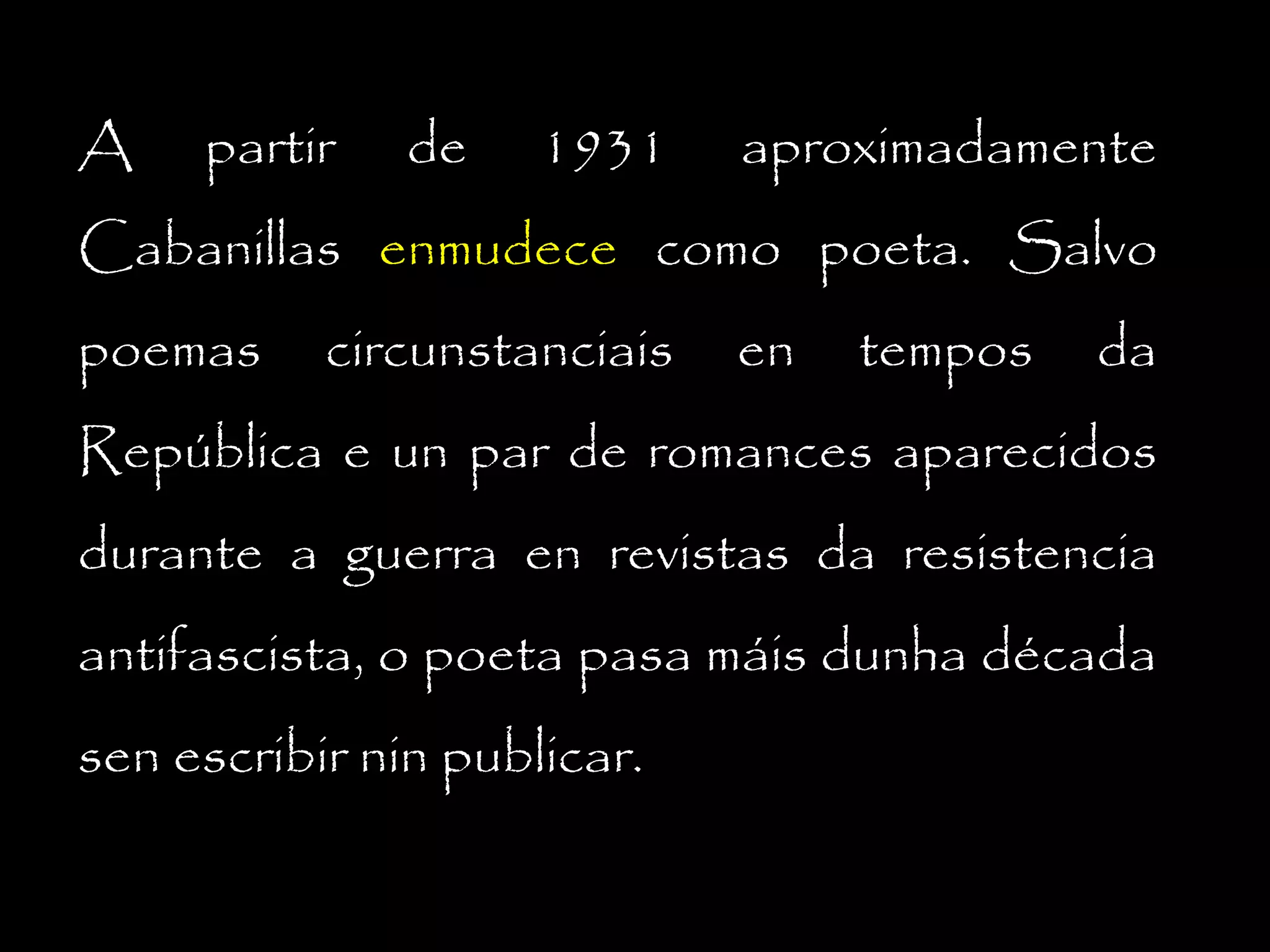 A

partir

de

1931

aproximadamente

Cabanillas enmudece como poeta. Salvo
poemas

circunstanciais

en

tempos

da

República e un par de romances aparecidos
durante a guerra en revistas da resistencia
antifascista, o poeta pasa máis dunha década
sen escribir nin publicar.

 