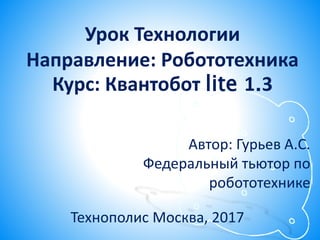 Урок Технологии
Направление: Робототехника
Курс: Квантобот lite 1.3
Технополис Москва, 2017
Автор: Гурьев А.С.
Федеральный тьютор по
робототехнике
 