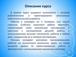 Описание курса
В рамках курса учащиеся ознакомятся с основам
робототехники и проектирования автономных
робототехнический устройств.
Работая в командах по 2 человека, они изучат
строение учебного колесного робота Квантобот,
спроектируют свою уникальную конструкцию и
приступят к изготовлению деталей робота, с
использованием высоких технологий, работая в Хайтек
цехе, соединению их в готовую конструкцию.
Ученики овладеют умениями программировать
роботов на выполнение различных задач, на языке
высокого уровня по ориентированию робота в
пространстве с использованием различных датчиков.
 