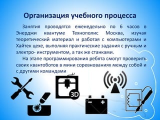 Организация учебного процесса
Занятия проводятся еженедельно по 6 часов в
Энерджи квантуме Технополис Москва, изучая
теоретический материал и работая с компьютерами и
Хайтек цехе, выполняя практические задания с ручным и
электро- инструментом, а так же станками.
На этапе программирования ребята смогут проверить
своих квантоботов в мини соревнованиях между собой и
с другими командами
 