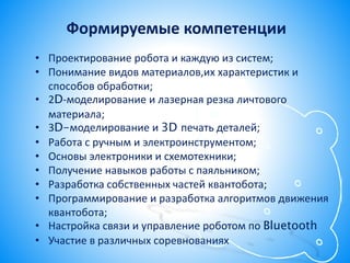 Формируемые компетенции
• Проектирование робота и каждую из систем;
• Понимание видов материалов,их характеристик и
способов обработки;
• 2D-моделирование и лазерная резка личтового
материала;
• 3D-моделирование и 3D печать деталей;
• Работа с ручным и электроинструментом;
• Основы электроники и схемотехники;
• Получение навыков работы с паяльником;
• Разработка собственных частей квантобота;
• Программирование и разработка алгоритмов движения
квантобота;
• Настройка связи и управление роботом по Bluetooth
• Участие в различных соревнованиях
 