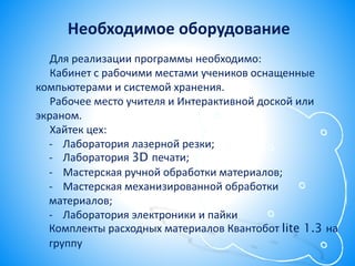 Для реализации программы необходимо:
Кабинет с рабочими местами учеников оснащенные
компьютерами и системой хранения.
Рабочее место учителя и Интерактивной доской или
экраном.
Хайтек цех:
- Лаборатория лазерной резки;
- Лаборатория 3D печати;
- Мастерская ручной обработки материалов;
- Мастерская механизированной обработки
материалов;
- Лаборатория электроники и пайки
Комплекты расходных материалов Квантобот lite 1.3 на
группу
Необходимое оборудование
 