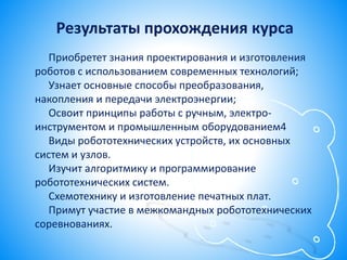 Приобретет знания проектирования и изготовления
роботов с использованием современных технологий;
Узнает основные способы преобразования,
накопления и передачи электроэнергии;
Освоит принципы работы с ручным, электро-
инструментом и промышленным оборудованием4
Виды робототехнических устройств, их основных
систем и узлов.
Изучит алгоритмику и программирование
робототехнических систем.
Схемотехнику и изготовление печатных плат.
Примут участие в межкомандных робототехнических
соревнованиях.
Результаты прохождения курса
 