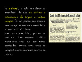 No  cultural , o pulo que deron as Irmandades da Fala  na defensa e potenciación da Lingua e Cultura Galegas , foi tan grande que creou a imaxe de que as Irmandades constituían un movemento só cultural.  Mais nada máis falso, porque en realidade foi un movemento político nacionalista aínda que con moitas actividades culturais como cursos de Galego, Historia, Literatura ou Arte de Galicia.... 