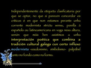 Independentemente da etiqueta clasificatoria por que se optar, no que si parecen concordar os críticos é en que non estamos perante unha corrente modernista strictu sensu, parella á española ou latinoamericana en voga nesa altura, senón que máis ben asistimos a unha  interpretación poética que combina a tradición cultural galega cun certo influxo  modernista   -saudosismo, símbolismo- palpábel tanto no fondo como na forma. 