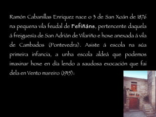 Ramón Cabanillas Enriquez nace o 3 de San Xoán de 1876 na pequena vila feudal de  Fefiñáns , pertencente daquela á freiguesía de San Adrián de Vilariño e hoxe anexada á vila de Cambados (Pontevedra). Asiste á escola na súa primeira infancia, a unha escola aldeá que podemos imaxinar hoxe en día lendo a saudosa evocación que fai dela en Vento mareiro (1915): 