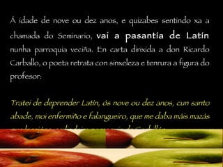 Á idade de nove ou dez anos, e quizabes sentindo xa a chamada do Seminario,  vai a pasantía de Latín  nunha parroquia veciña. En carta dirixida a don Ricardo Carballo, o poeta retrata con sinxeleza e tenrura a figura do profesor: Tratei de deprender Latín, ós nove ou dez anos, cun santo abade, moi enfermiño e falangueiro, que me daba máis mazás que leccións, na lindeira parroquia de Corbillón. 