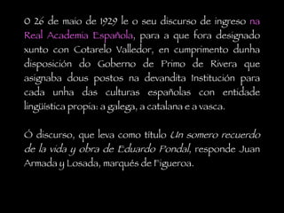 0 26 de maio de 1929 le o seu discurso de ingreso  na Real Academia Española , para a que fora designado xunto con Cotarelo Valledor, en cumprimento dunha disposición do Goberno de Primo de Rivera que asignaba dous postos na devandita Institución para cada unha das culturas españolas con entidade lingüística propia: a galega, a catalana e a vasca.  Ó discurso, que leva como título  Un somero recuerdo de la vida y obra de Eduardo Pondal , responde Juan Armada y Losada, marqués de Figueroa. 