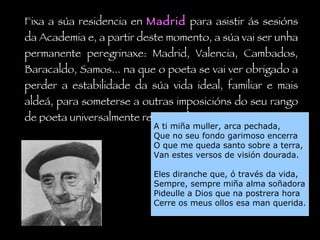 Fixa a súa residencia en  Madrid  para asistir ás sesións da Academia e, a partir deste momento, a súa vai ser unha permanente peregrinaxe: Madrid, Valencia, Cambados, Baracaldo, Samos... na que o poeta se vai ver obrigado a perder a estabilidade da súa vida ideal, familiar e mais aldeá, para someterse a outras imposicións do seu rango de poeta universalmente recoñecido. A ti miña muller, arca pechada, Que no seu fondo garimoso encerra O que me queda santo sobre a terra, Van estes versos de visión dourada. Eles diranche que, ó través da vida, Sempre, sempre miña alma soñadora Pideulle a Dios que na postrera hora Cerre os meus ollos esa man querida. 