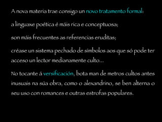 A nova materia trae consigo un  novo tratamento formal :  a linguaxe poética é máis rica e conceptuosa;  son máis frecuentes as referencias eruditas;  créase un sistema pechado de símbolos aos que só pode ter acceso un lector medianamente culto...  No tocante á  versificación , bota man de metros cultos antes inusuais na súa obra, como o alexandrino, se ben alterna o seu uso con romances e outras estrofas populares. 