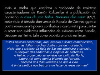 Mais a proba que confirma a variedade de rexistros caracterizadores de Ramón Cabanillas é a publicación do poemario  A rosa de cen follas. Breviario dan amor  (1927), cuxo título é tomado dun verso de Rosalía de Castro; agora o poeta renunciará á poesía combativa e costumista para cantar o amor con evidentes influencias de clásicos como Rosalía, Bécquer ou Heine, tal e como o poeta anuncia no limiar: "Estas páxinas descoridas, dun inxenuo e soave romanticismo,  son as follas murchas dunha rosa de mocedade.  Malia que a tristeza da Rula do Sar me apreixara o corazón,  o Bécquer das anduriñas o cinguira de brétemas,  e Heine, o que oiéu as sonatas do violín da Morle,  batera nel como nunha bigornia de ferreiro,  naceron nos días lumiosos en que a vida  é unha cantiga nos beizos e un feixe de rosas na man" 