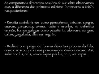 Se comparamos diferentes edicións da súa obra observamos que, a diferenza das primeiras edicións (anteriores a 1920), nas posteriores: •  Rexeita castelanismos como ponzoñenta, aléxase, sangre, cuaxan, carcaxada, axena, nadie e escribe, na definitiva versión, formas galegas como pezoñenta, alónxase, sangue, callan, gargaliada, allea ou ninguén. •  Reduce o emprego de formas dialectais propias da fala, como o seseo, que xa nas primeiras edicións era escaso. Así, substitúe lus, crus, vos ou rapas por luz, cruz, voz, rapaz. 
