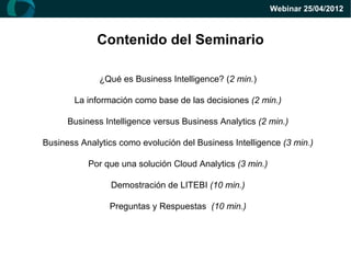 Webinar 25/04/2012



             Contenido del Seminario

              ¿Qué es Business Intelligence? (2 min.)

       La información como base de las decisiones (2 min.)

      Business Intelligence versus Business Analytics (2 min.)

Business Analytics como evolución del Business Intelligence (3 min.)

           Por que una solución Cloud Analytics (3 min.)

                 Demostración de LITEBI (10 min.)

                Preguntas y Respuestas (10 min.)
 