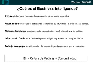 Webinar 25/04/2012


            ¿Qué es el Business Intelligence?
Ahorro de tiempo y dinero en la preparación de informes manuales.


Mejor control de negocio, detectando tendencias, oportunidades o problemas a tiempo.


Mejores decisiones con información actualizada, visual, interactiva y de calidad.


Información fiable para toda la empresa, integrada y a partir de cualquier fuente.


Trabajo en equipo permitir que la información llegué las persona que la necesitan.




                   BI = Cultura de Métricas = Competitividad
 