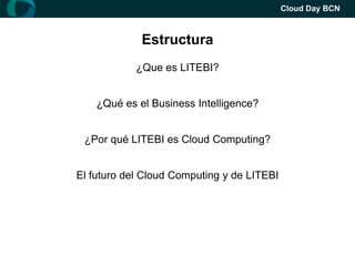 Cloud Day BCN



             Estructura
            ¿Que es LITEBI?


    ¿Qué es el Business Intelligence?


 ¿Por qué LITEBI es Cloud Computing?


El futuro del Cloud Computing y de LITEBI
 