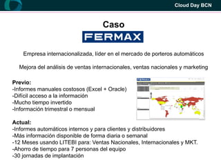 Cloud Day BCN



                                   Caso


    Empresa internacionalizada, líder en el mercado de porteros automáticos

  Mejora del análisis de ventas internacionales, ventas nacionales y marketing

Previo:
-Informes manuales costosos (Excel + Oracle)
-Difícil acceso a la información
-Mucho tiempo invertido
-Información trimestral o mensual

Actual:
-Informes automáticos internos y para clientes y distribuidores
-Más información disponible de forma diaria o semanal
-12 Meses usando LITEBI para: Ventas Nacionales, Internacionales y MKT.
-Ahorro de tiempo para 7 personas del equipo
-30 jornadas de implantación
 