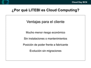 Cloud Day BCN



¿Por qué LITEBI es Cloud Computing?
     ¿Cómo era el Business Intelligence?
     Ventajas para el el cliente
       Ventajas para Fabricante
        Salesforce.com cómo ejemplo

      Acelerarmenor riesgo del software
       Mucho la evolución económico

      Sin instalaciones o mantenimientos
             Acortar ciclos de venta

     Posición de poder frente a fabricante
           Ofrecer un mejor soporte

    Economías de escala -> Mejores tarifas
         Evolución sin migraciones
 