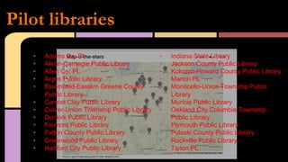 •  Adams Co. PL
•  Akron-Carnegie Public Library
•  Allen Co. PL
•  Argos Public Library
•  Bloomfield-Eastern Greene County
Public Library
•  Carmel Clay Public Library
•  Culver-Union Township Public Library
•  Dunkirk Public Library
•  Fremont Public Library
•  Fulton County Public Library
•  Greenwood Public Library
•  Hartford City Public Library
•  Indiana State Library
•  Jackson County Public Library
•  Kokomo-Howard County Public Library
•  Marion PL
•  Monticello-Union Township Public
Library
•  Muncie Public Library
•  Oakland City Columbia Township
Public Library
•  Plymouth Public Library
•  Pulaski County Public Library
•  Rockville Public Library
•  Tipton PL
Pilot libraries
 