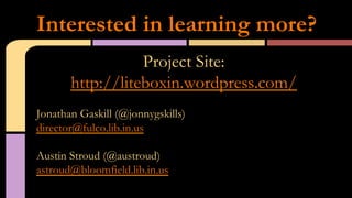 Project Site:
http://liteboxin.wordpress.com/
Jonathan Gaskill (@jonnygskills)
director@fulco.lib.in.us
Austin Stroud (@austroud)
astroud@bloomfield.lib.in.us
Interested in learning more?
 