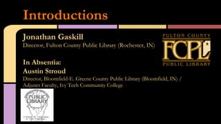 Jonathan Gaskill
Director, Fulton County Public Library (Rochester, IN)
In Absentia:
Austin Stroud
Director, Bloomfield-E. Greene County Public Library (Bloomfield, IN) /
Adjunct Faculty, Ivy Tech Community College
Introductions
 
