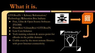 LITEBoxIN = Library/Information/
Technology/Education Box Indiana
●  Free, Libre & Open Source Software
(FLOSS)
●  PirateBox>LibraryBox>LITEBoxIN
●  Low Cost Solution
●  Tech training solution & access point for
eBooks in the public domain
●  Usable even by the most remote libraries
with poor Internet connectivity
What it is.
 