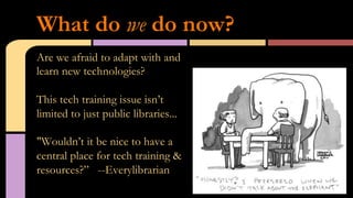Are we afraid to adapt with and
learn new technologies?
This tech training issue isn’t
limited to just public libraries...
"Wouldn’t it be nice to have a
central place for tech training &
resources?” --Everylibrarian
What do we do now?
 