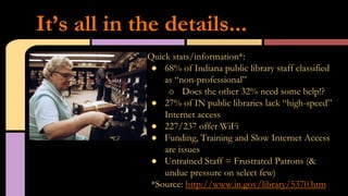 Quick stats/information*:
●  68% of Indiana public library staff classified
as “non-professional”
o  Does the other 32% need some help!?
●  27% of IN public libraries lack “high-speed”
Internet access
●  227/237 offer WiFi
●  Funding, Training and Slow Internet Access
are issues
●  Untrained Staff = Frustrated Patrons (&
undue pressure on select few)
*Source: http://www.in.gov/library/5370.htm
It’s all in the details...
 