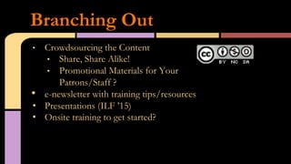 •  Crowdsourcing the Content
•  Share, Share Alike!
•  Promotional Materials for Your
Patrons/Staff ?
•  e-newsletter with training tips/resources
•  Presentations (ILF ’15)
•  Onsite training to get started?
Branching Out
 