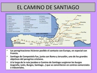 EL CAMINO DE SANTIAGO




•• Las peregrinaciones hicieron posible el contacto con Europa, en especial con
    Las peregrinaciones hicieron posible el contacto con Europa, en especial con
   Francia.
    Francia.
•• Santiago de Compostela fue, junto con Roma yyJerusalén, uno de los grandes
    Santiago de Compostela fue, junto con Roma Jerusalén, uno de los grandes
   objetivos del peregrino cristiano.
    objetivos del peregrino cristiano.
•• A lo largo de la ruta jacobea o Camino de Santiago surgieron los burgos
    A lo largo de la ruta jacobea o Camino de Santiago surgieron los burgos
   (Logroño, León, Burgos, Santiago…) que se convirtieron en centros comerciales
    (Logroño, León, Burgos, Santiago…) que se convirtieron en centros comerciales
   eeindustriales.
      industriales.
 