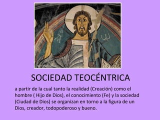 SOCIEDAD TEOCÉNTRICA
a partir de la cual tanto la realidad (Creación) como el
hombre ( Hijo de Dios), el conocimiento (Fe) y la sociedad
(Ciudad de Dios) se organizan en torno a la figura de un
Dios, creador, todopoderoso y bueno.
 