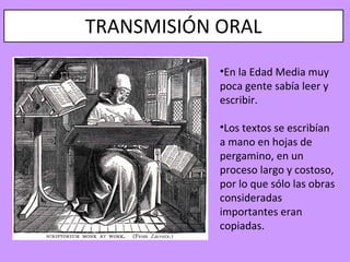 TRANSMISIÓN ORAL
            •En la Edad Media muy
            poca gente sabía leer y
            escribir.

            •Los textos se escribían
            a mano en hojas de
            pergamino, en un
            proceso largo y costoso,
            por lo que sólo las obras
            consideradas
            importantes eran
            copiadas.
 