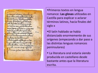 •Primeros textos en lengua
romance: Las glosas utilizadas en
Castilla para explicar o aclarar
términos latinos, hacia finales del
siglo x
•El latín hablado se había
distanciado enormemente de sus
orígenes (empezando a dar paso a
las distintas lenguas romances
peninsulares)
• La literatura oral estaría siendo
producida en castellano desde
bastante antes que la literatura
escrita.
 